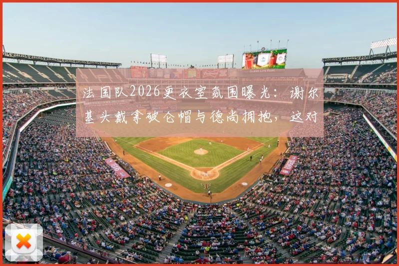 法国队2026更衣室氛围曝光：谢尔基头戴拿破仑帽与德尚拥抱，这对师徒关系如何重修旧好？