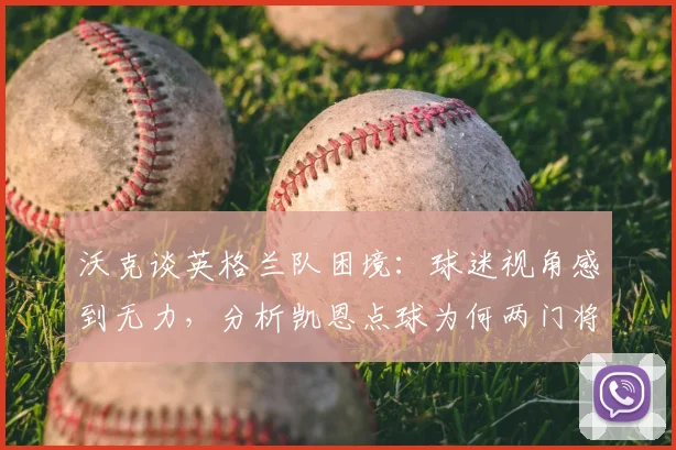 沃克谈英格兰队困境：球迷视角感到无力，分析凯恩点球为何两门将也难挡