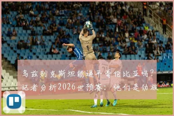 乌兹别克斯坦能逼平哥伦比亚吗？记者分析2026世预赛：他们是劲旅，但我们有信心