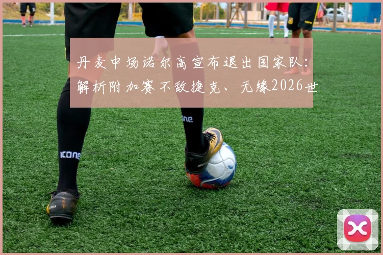 丹麦中场诺尔高宣布退出国家队:解析附加赛不敌捷克、无缘2026世界杯的深层影响