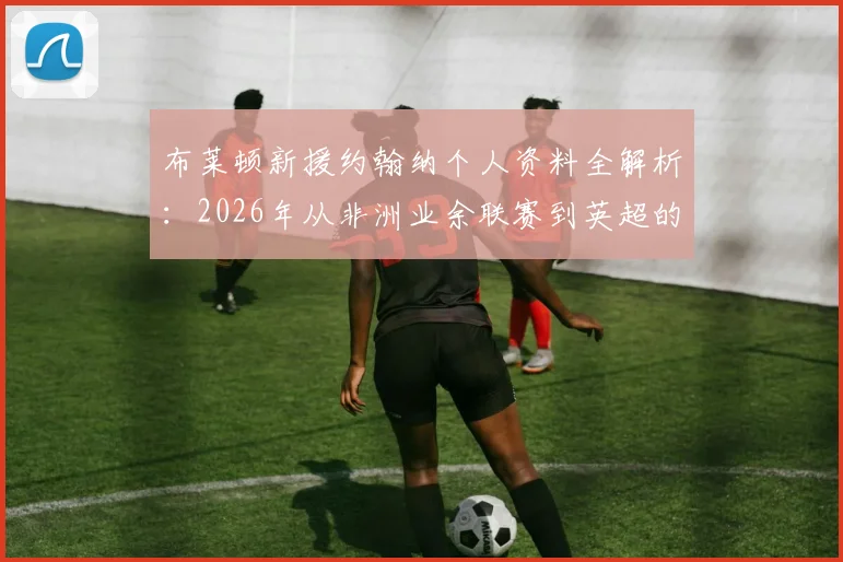 布莱顿新援约翰纳个人资料全解析：2026年从非洲业余联赛到英超的逆袭之路，附约翰纳足球经历详细时间线