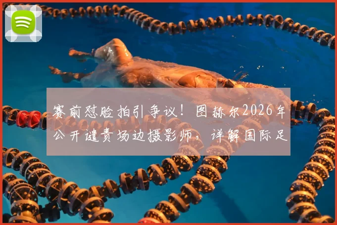 赛前怼脸拍引争议！图赫尔2026年公开谴责场边摄影师，详解国际足联媒体区域管理规则与教练应对策略