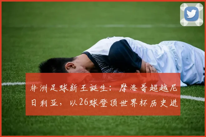 非洲足球新王诞生：摩洛哥超越尼日利亚，以26球登顶世界杯历史进球榜，深度解析其崛起之路与关键球员