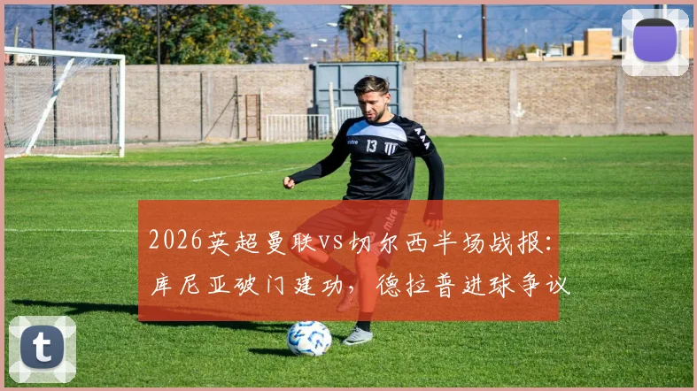 2026英超曼联vs切尔西半场战报：库尼亚破门建功，德拉普进球争议被吹，红魔1-0领先
