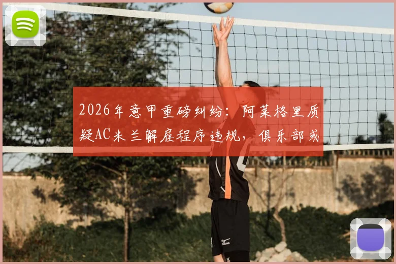 2026年意甲重磅纠纷：阿莱格里质疑AC米兰解雇程序违规，俱乐部或面临巨额赔偿与法律诉讼