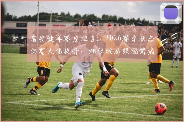 富安健洋赛后坦言：2026赛季状态仍需大幅提升，相似败局频现需痛定思痛