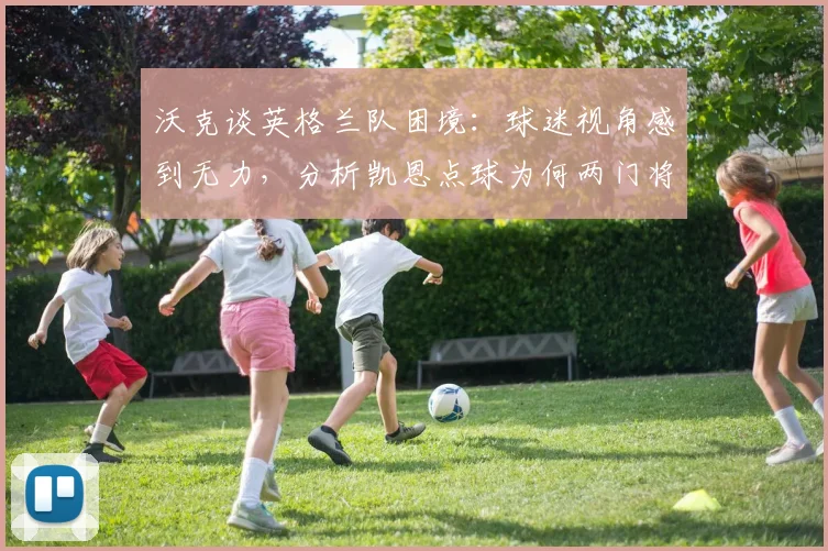 沃克谈英格兰队困境：球迷视角感到无力，分析凯恩点球为何两门将也难挡