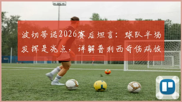波切蒂诺2026赛后坦言：球队半场发挥是亮点，详解普利西奇伤病恢复时间与复出前景