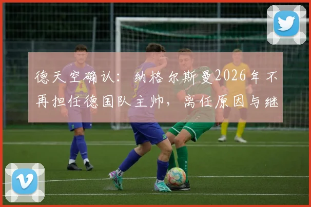 德天空确认：纳格尔斯曼2026年不再担任德国队主帅，离任原因与继任者人选分析