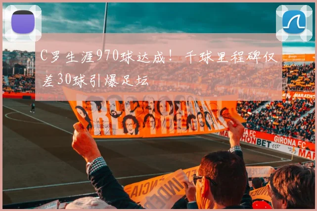 C罗生涯970球达成！千球里程碑仅差30球引爆足坛