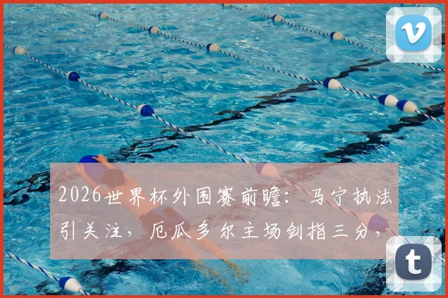 2026世界杯外围赛前瞻：马宁执法引关注，厄瓜多尔主场剑指三分，库拉索如何避免溃败？