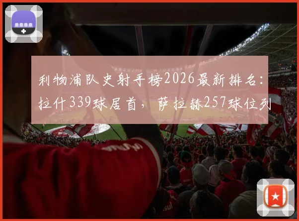 利物浦队史射手榜2026最新排名：拉什339球居首，萨拉赫257球位列第三，盘点前十传奇射手