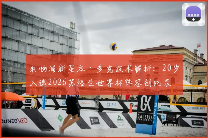 利物浦新星本·多克技术解析：20岁入选2026苏格兰世界杯阵容创纪录，他的位置与未来潜力如何？
