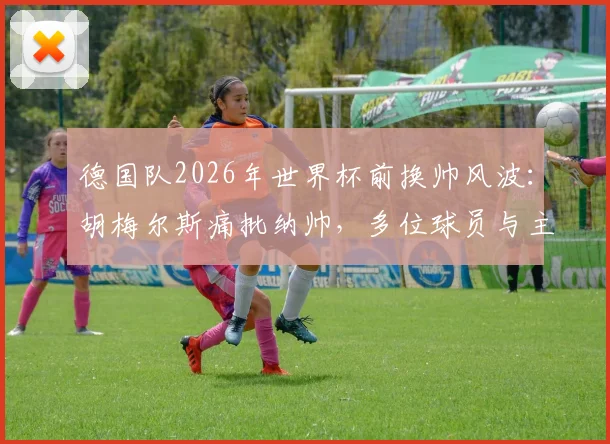 德国队2026年世界杯前换帅风波：胡梅尔斯痛批纳帅，多位球员与主帅矛盾激化，完整事件时间线梳理