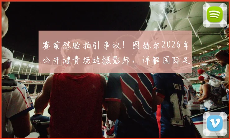 赛前怼脸拍引争议！图赫尔2026年公开谴责场边摄影师，详解国际足联媒体区域管理规则与教练应对策略