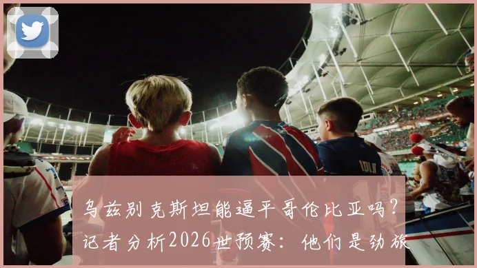 乌兹别克斯坦能逼平哥伦比亚吗？记者分析2026世预赛：他们是劲旅，但我们有信心
