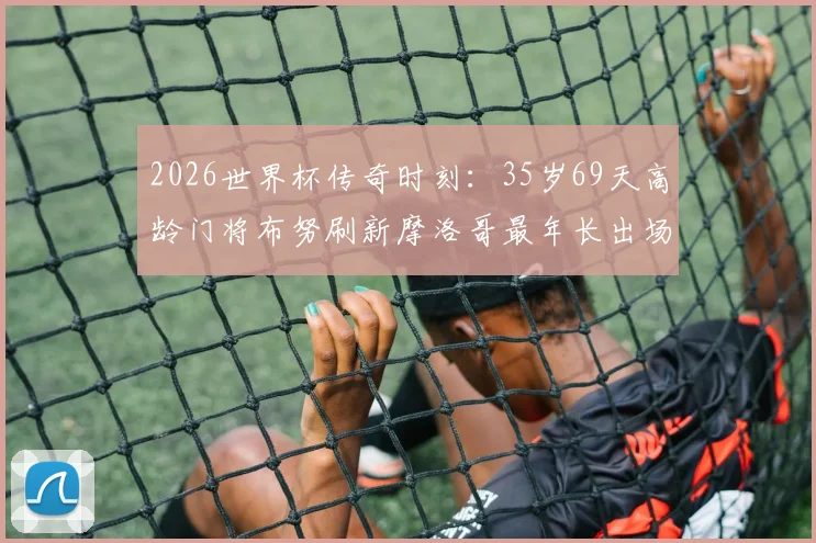 2026世界杯传奇时刻：35岁69天高龄门将布努刷新摩洛哥最年长出场纪录，硬核表现点燃绿茵场！