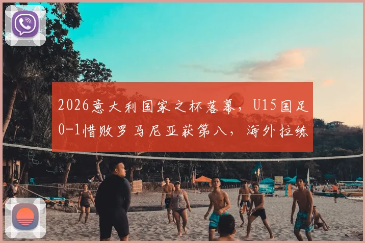 2026意大利国家之杯落幕，U15国足0-1惜败罗马尼亚获第八，海外拉练暴露哪些问题？