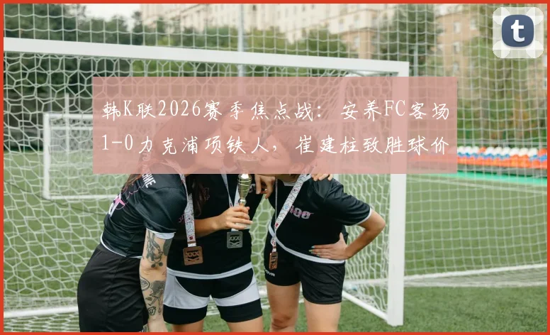 韩K联2026赛季焦点战：安养FC客场1-0力克浦项铁人，崔建柱致胜球价值千金，赛后深度解读