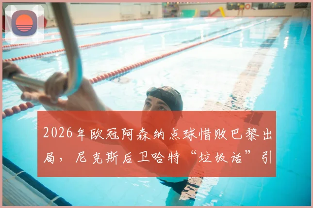 2026年欧冠阿森纳点球惜败巴黎出局，尼克斯后卫哈特“垃圾话”引热议，复盘枪手失利关键点