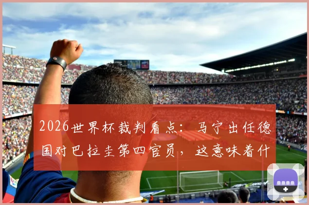 2026世界杯裁判看点:马宁出任德国对巴拉圭第四官员,这意味着什么?裁判生涯与执法影响深度解读