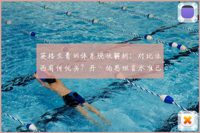 英格兰青训体系现状解析：对比法西有何优劣？丹·伯恩坦言水准已能持平，未来展望至2026