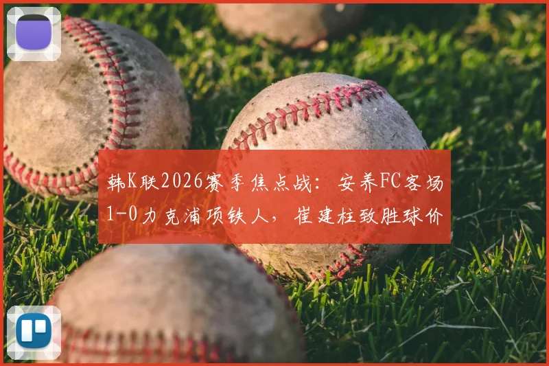 韩K联2026赛季焦点战：安养FC客场1-0力克浦项铁人，崔建柱致胜球价值千金，赛后深度解读