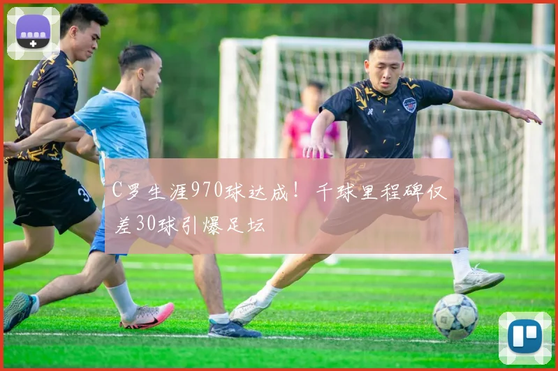 C罗生涯970球达成！千球里程碑仅差30球引爆足坛