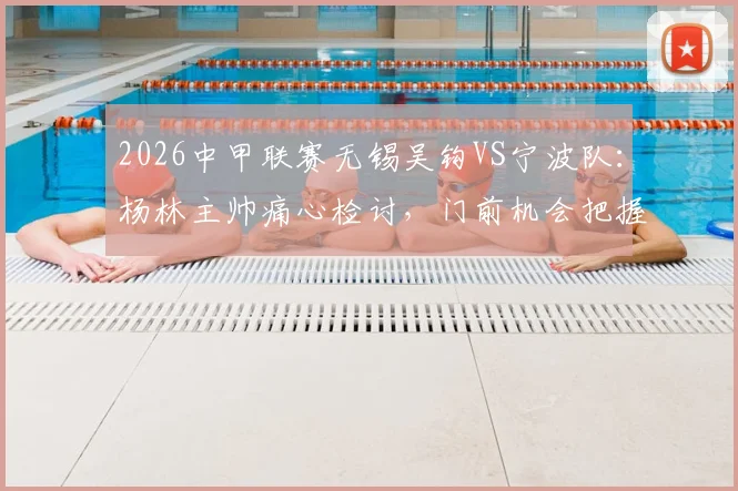 2026中甲联赛无锡吴钩VS宁波队：杨林主帅痛心检讨，门前机会把握成胜负关键，附比赛技术分析
