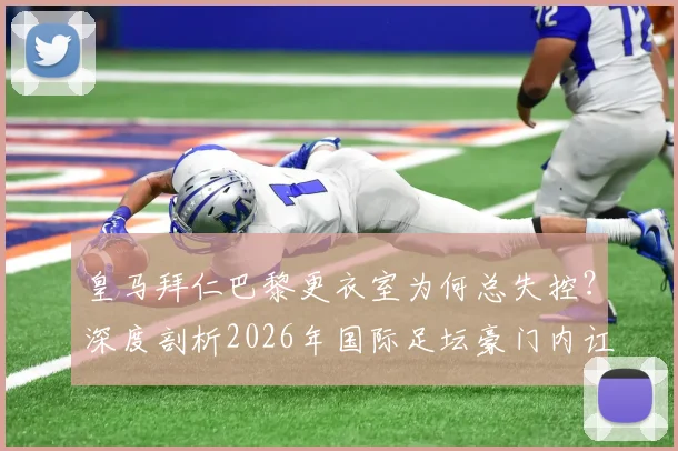 皇马拜仁巴黎更衣室为何总失控？深度剖析2026年国际足坛豪门内讧真实原因与危机处理方案