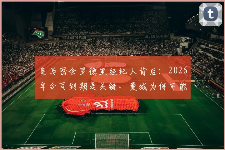 皇马密会罗德里经纪人背后：2026年合同到期是关键，曼城为何可能放人？