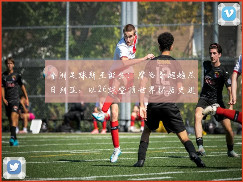 非洲足球新王诞生：摩洛哥超越尼日利亚，以26球登顶世界杯历史进球榜，深度解析其崛起之路与关键球员