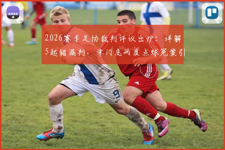 2026赛季足协裁判评议出炉：详解5起错漏判，津门虎两度点球冤案引热议