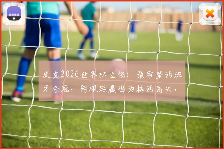 皮克2026世界杯立场：最希望西班牙夺冠，阿根廷赢也为梅西高兴，深度解读其与梅西的巴萨情谊