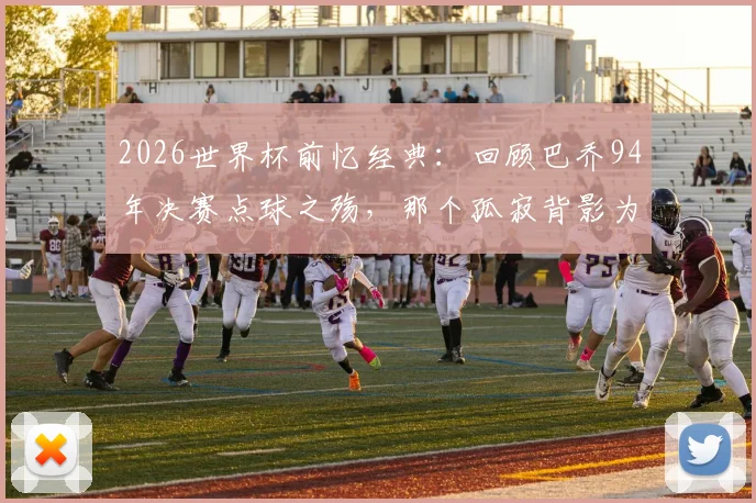 2026世界杯前忆经典：回顾巴乔94年决赛点球之殇，那个孤寂背影为何仍令人动容