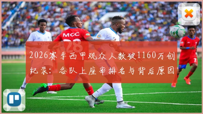 2026赛季西甲观众人数破1160万创纪录：各队上座率排名与背后原因深度分析