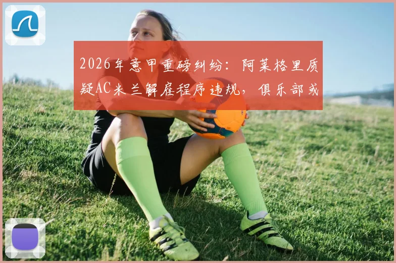 2026年意甲重磅纠纷：阿莱格里质疑AC米兰解雇程序违规，俱乐部或面临巨额赔偿与法律诉讼