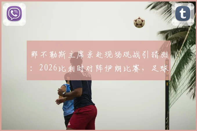 那不勒斯主席亲赴现场观战引猜测：2026比利时对阵伊朗比赛，足球高层考察球员动向解析