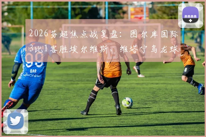 2026芬超焦点战复盘：图尔库国际3比1客胜埃尔维斯，维塔宁乌龙球成转折