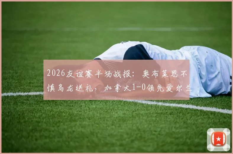 2026友谊赛半场战报：奥布莱恩不慎乌龙送礼，加拿大1-0领先爱尔兰，赛事焦点回顾