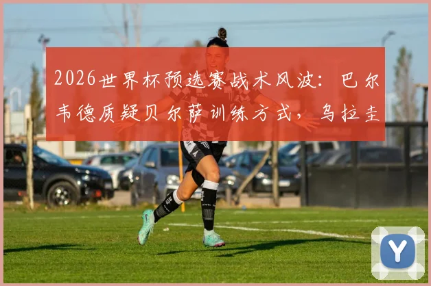 2026世界杯预选赛战术风波：巴尔韦德质疑贝尔萨训练方式，乌拉圭队内提出战术调整建议