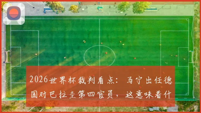2026世界杯裁判看点：马宁出任德国对巴拉圭第四官员，这意味着什么？裁判生涯与执法影响深度解读
