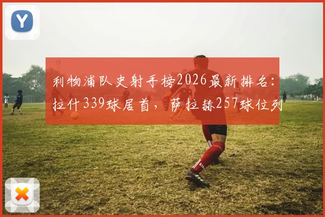 利物浦队史射手榜2026最新排名：拉什339球居首，萨拉赫257球位列第三，盘点前十传奇射手