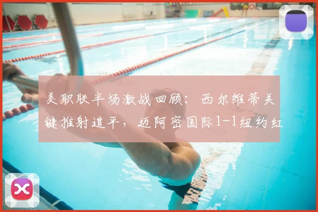 美职联半场激战回顾：西尔维蒂关键推射追平，迈阿密国际1-1纽约红牛，附半场数据深度解析与战术看点