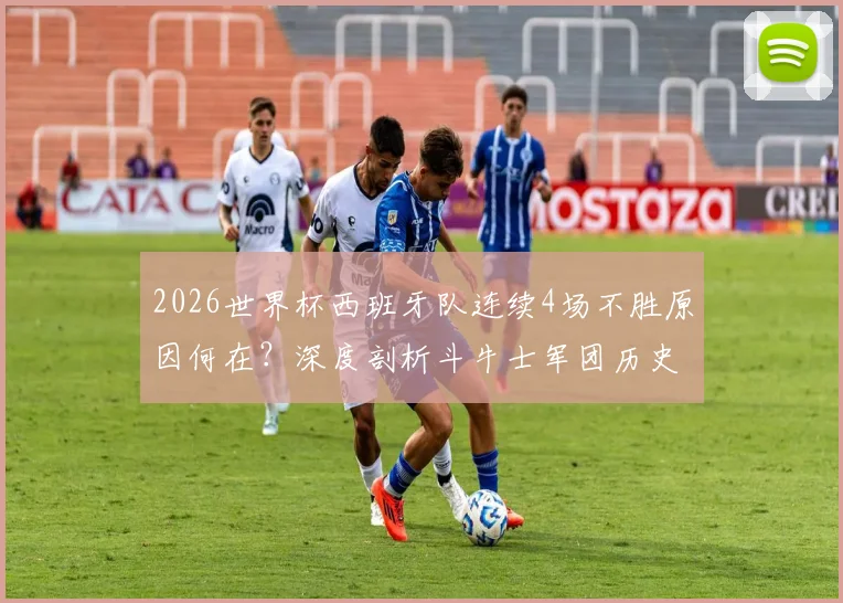 2026世界杯西班牙队连续4场不胜原因何在？深度剖析斗牛士军团历史性低迷与未来出路