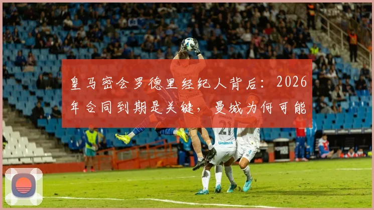 皇马密会罗德里经纪人背后：2026年合同到期是关键，曼城为何可能放人？