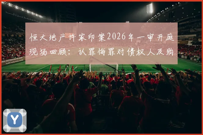恒大地产许家印案2026年一审开庭现场回顾：认罪悔罪对债权人及购房者的后续影响分析与债务处理展望