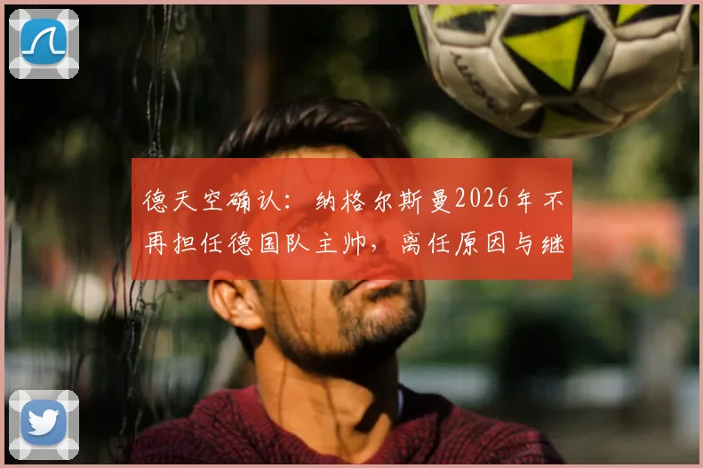 德天空确认：纳格尔斯曼2026年不再担任德国队主帅，离任原因与继任者人选分析