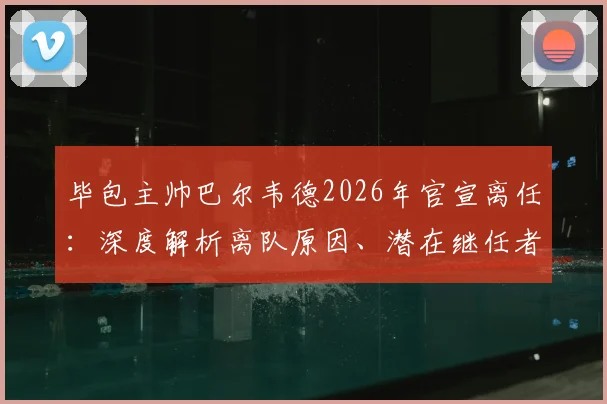 毕包主帅巴尔韦德2026年官宣离任：深度解析离队原因、潜在继任者及对毕尔巴鄂竞技未来影响