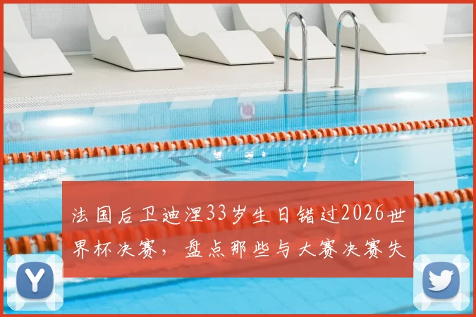 法国后卫迪涅33岁生日错过2026世界杯决赛，盘点那些与大赛决赛失之交臂的球星往事